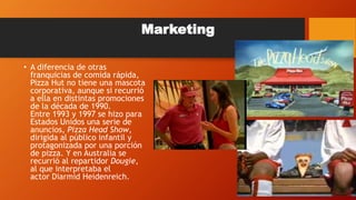 Marketing
• A diferencia de otras
franquicias de comida rápida,
Pizza Hut no tiene una mascota
corporativa, aunque si recurrió
a ella en distintas promociones
de la década de 1990.
Entre 1993 y 1997 se hizo para
Estados Unidos una serie de
anuncios, Pizza Head Show,
dirigida al público infantil y
protagonizada por una porción
de pizza. Y en Australia se
recurrió al repartidor Dougie,
al que interpretaba el
actor Diarmid Heidenreich.
 