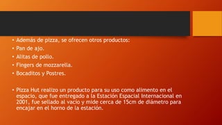 • Además de pizza, se ofrecen otros productos:
• Pan de ajo.
• Alitas de pollo.
• Fingers de mozzarella.
• Bocaditos y Postres.
• Pizza Hut realizo un producto para su uso como alimento en el
espacio, que fue entregado a la Estación Espacial Internacional en
2001, fue sellado al vacío y mide cerca de 15cm de diámetro para
encajar en el horno de la estación.
 