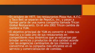 • En octubre de 1977, los restaurantes Pizza Hut, K.F.C.
y Taco Bell se separan de PepsiCo, Inc. y pasan a
formar parte de una nueva compañía llamada Tricon
Global Restaurants. En el año 2002 Tricon cambia de
nombre a YUM.
• El objetivo principal de YUM es convertir a todas sus
marcas y a cada uno de sus restaurantes en
competidores muy dinámicos que se esfuerzan por
brindar servicios y productos de alta calidad acorde
con las exigencias cambiantes de los clientes y así
convertirse en la compañía más eficiente en el
servicio y comercialización de comidas.
 