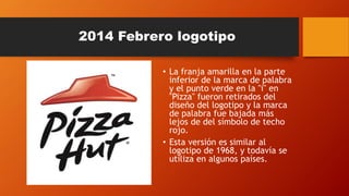 2014 Febrero logotipo
• La franja amarilla en la parte
inferior de la marca de palabra
y el punto verde en la "i" en
"Pizza" fueron retirados del
diseño del logotipo y la marca
de palabra fue bajada más
lejos de del símbolo de techo
rojo.
• Esta versión es similar al
logotipo de 1968, y todavía se
utiliza en algunos países.
 