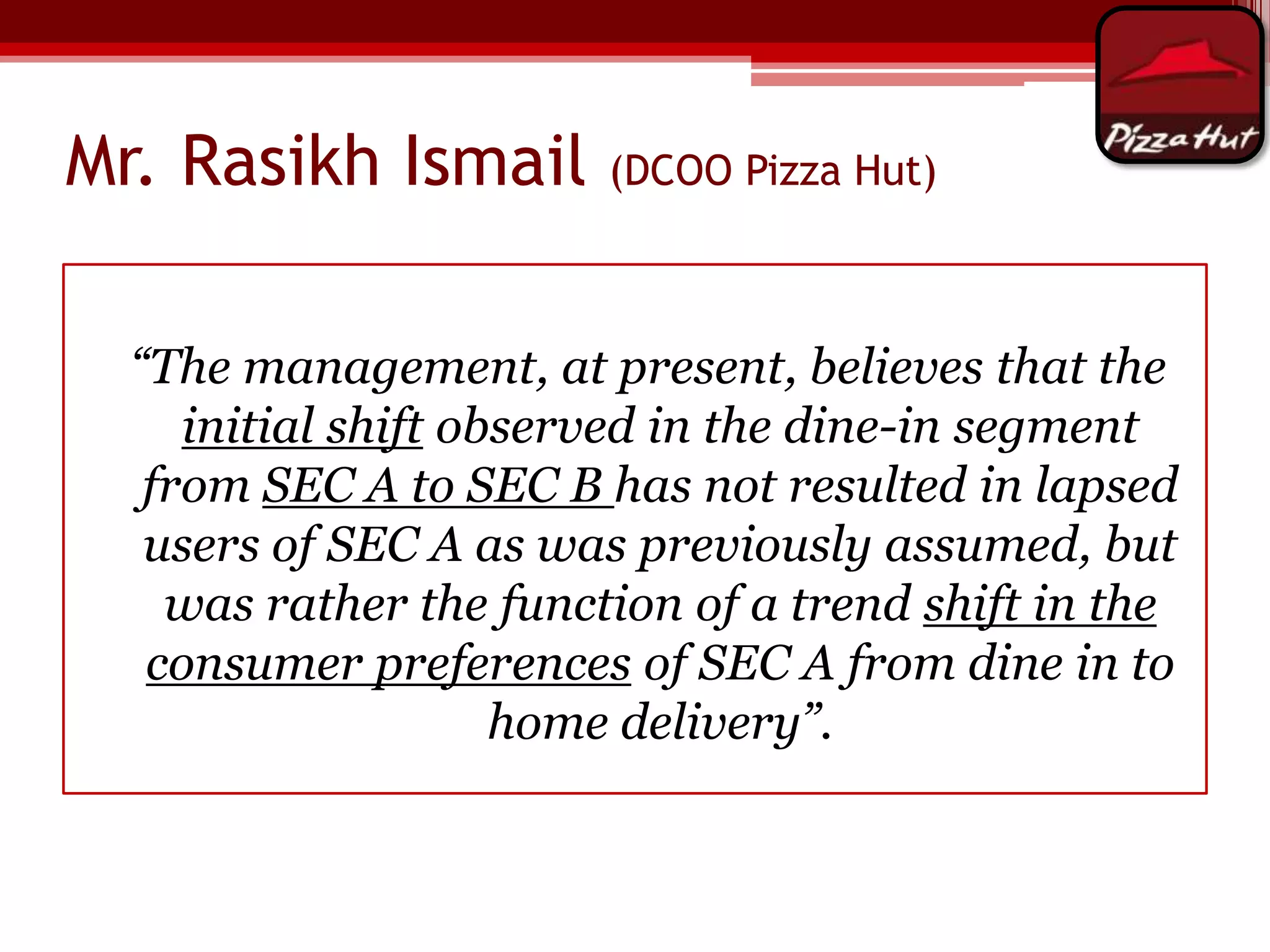 Mr. Rasikh Ismail

(DCOO Pizza Hut)

“The management, at present, believes that the
initial shift observed in the dine-in segment
from SEC A to SEC B has not resulted in lapsed
users of SEC A as was previously assumed, but
was rather the function of a trend shift in the
consumer preferences of SEC A from dine in to
home delivery”.

 
