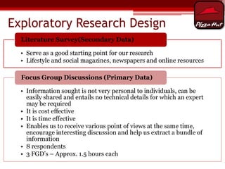 Exploratory Research Design
Literature Survey(Secondary Data)
• Serve as a good starting point for our research
• Lifestyle and social magazines, newspapers and online resources
Focus Group Discussions (Primary Data)
• Information sought is not very personal to individuals, can be
easily shared and entails no technical details for which an expert
may be required
• It is cost effective
• It is time effective
• Enables us to receive various point of views at the same time,
encourage interesting discussion and help us extract a bundle of
information
• 8 respondents
• 3 FGD’s – Approx. 1.5 hours each

 