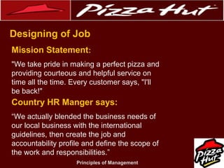 .
Designing of Job
Mission Statement:
"We take pride in making a perfect pizza and
providing courteous and helpful service on
time all the time. Every customer says, "I'll
be back!"

Country HR Manger says:
“We actually blended the business needs of
our local business with the international
guidelines, then create the job and
accountability profile and define the scope of
the work and responsibilities.”
Principles of Management

 
