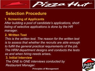 .
Selection Procedure
1. Screening of Applicants
After building a pool of candidate’s applications, short
listing of selective applications is done by the HR
manager.
2. Written Test
This is the written test. The reason for the written test
is to assess that whether the recruits are able enough
to fulfill the general practical requirements of the job.
The HRM department designs and conducts the tests
as and when hiring needs arises.
3. Initial Interview
The ONE to ONE interviews conducted by
Restaurant Manager.
Principles of Management

 