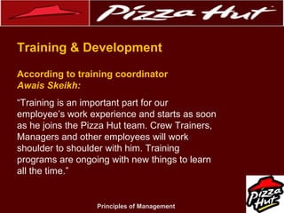 .
Training & Development
According to training coordinator
Awais Skeikh:
“Training is an important part for our
employee’s work experience and starts as soon
as he joins the Pizza Hut team. Crew Trainers,
Managers and other employees will work
shoulder to shoulder with him. Training
programs are ongoing with new things to learn
all the time.”

Principles of Management

 