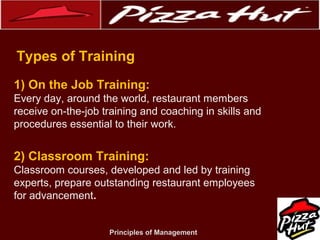 .
Types of Training
1) On the Job Training:
Every day, around the world, restaurant members
receive on-the-job training and coaching in skills and
procedures essential to their work.

2) Classroom Training:
Classroom courses, developed and led by training
experts, prepare outstanding restaurant employees
for advancement.

Principles of Management

 