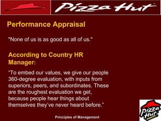 .
Performance Appraisal
"None of us is as good as all of us."

According to Country HR
Manager:
“To embed our values, we give our people
360-degree evaluation, with inputs from
superiors, peers, and subordinates. These
are the roughest evaluation we get,
because people hear things about
themselves they’ve never heard before.”
Principles of Management

 