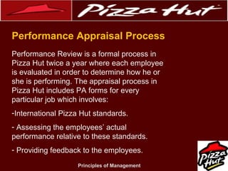 .
Performance Appraisal Process
Performance Review is a formal process in
Pizza Hut twice a year where each employee
is evaluated in order to determine how he or
she is performing. The appraisal process in
Pizza Hut includes PA forms for every
particular job which involves:
-International Pizza Hut standards.
- Assessing the employees’ actual
performance relative to these standards.
- Providing feedback to the employees.
Principles of Management

 
