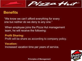 .
Benefits
“We know we can’t afford everything for every
one but neither do we deny to any one.”
When employee joins the Pizza Hut management
team, he will receive the following:
Profit Sharing:
Profit will be share as according to company policy.
Vacation:
Increased vacation time per years of service.

Principles of Management

 