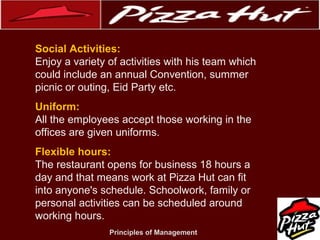 .
Social Activities:
Enjoy a variety of activities with his team which
could include an annual Convention, summer
picnic or outing, Eid Party etc.
Uniform:
All the employees accept those working in the
offices are given uniforms.
Flexible hours:
The restaurant opens for business 18 hours a
day and that means work at Pizza Hut can fit
into anyone's schedule. Schoolwork, family or
personal activities can be scheduled around
working hours.
Principles of Management

 