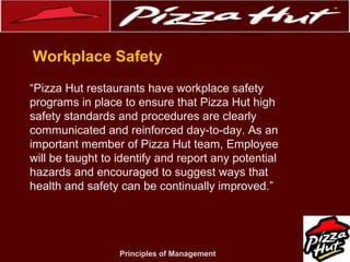 .
Workplace Safety
“Pizza Hut restaurants have workplace safety
programs in place to ensure that Pizza Hut high
safety standards and procedures are clearly
communicated and reinforced day-to-day. As an
important member of Pizza Hut team, Employee
will be taught to identify and report any potential
hazards and encouraged to suggest ways that
health and safety can be continually improved.”

Principles of Management

 
