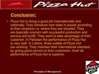 .
Conclusion:
• Pizza Hut is doing a good job internationally and
nationally. They introduce new taste in pizzas according
to their locations i.e. where they are situated. They
are basically concern with successful production and
service and profit. They want to take advantage of their
customer. In Pakistan the performance of Pizza Hut
is very well. In Lahore, three outlets of Pizza Hut
are working. They maintain their international standard
by giving good service to their customers. Over all
performance of Pizza Hut is superior.

Principles of Management

 