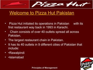 .
Welcome to Pizza Hut Pakistan
•
•
•
•
•
•

Pizza Hut initiated its operations in Pakistan with its
first restaurant way back in 1993 in Karachi.
Chain consists of over 40 outlets spread all across
Pakistan.
The largest restaurant chain in Pakistan.
It has its 40 outlets in 9 different cities of Pakistan that
include:
•Rawalpindi
•Islamabad
Principles of Management

 