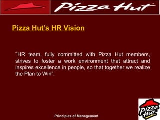 .
Pizza Hut’s HR Vision

“HR team, fully committed with Pizza Hut members,
strives to foster a work environment that attract and
inspires excellence in people, so that together we realize
the Plan to Win”.

Principles of Management

 