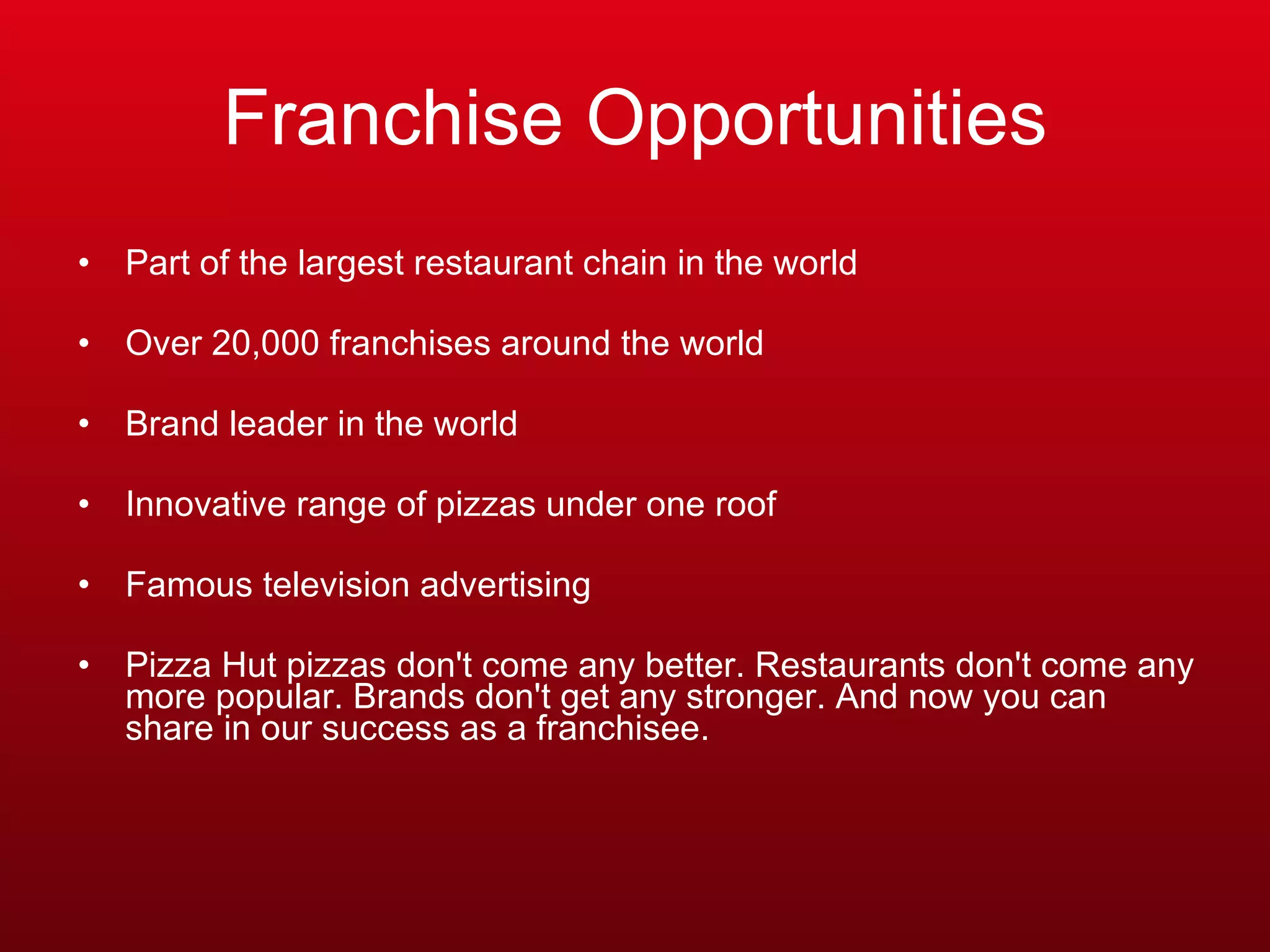 Franchise Opportunities Part of the largest restaurant chain in the world  Over 20,000 franchises around the world  Brand leader in the world  Innovative range of pizzas under one roof  Famous television advertising Pizza Hut pizzas don't come any better. Restaurants don't come any more popular. Brands don't get any stronger. And now you can share in our success as a franchisee.  