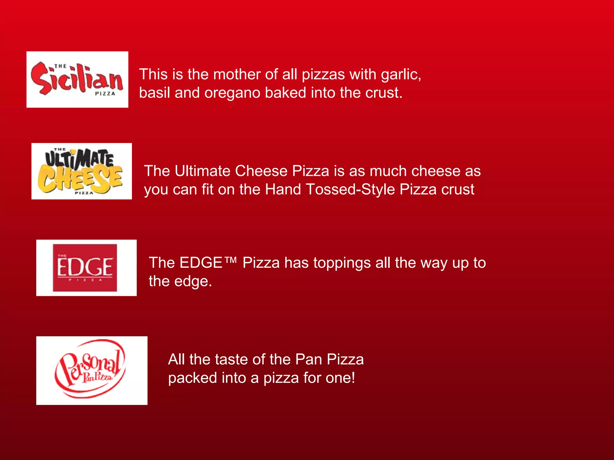 This is the mother of all pizzas with garlic, basil and oregano baked into the crust.  The Ultimate Cheese Pizza is as much cheese as you can fit on the Hand Tossed-Style Pizza crust  The EDGE™ Pizza has toppings all the way up to the edge.  All the taste of the Pan Pizza packed into a pizza for one!  