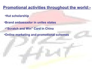 Promotional activities throughout the world:-
•Hut scholarship

•Brand ambassador in unites states

•“Scratch and Win” Card in China

•Online marketing and promotional schemes
 