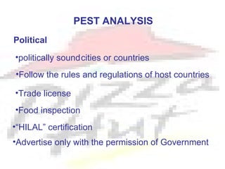PEST ANALYSIS
Political
•politically soundcities or countries
•Follow the rules and regulations of host countries

•Trade license
•Food inspection
•“HILAL” certification
•Advertise only with the permission of Government
 