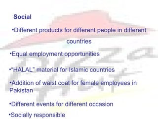 Social

 •Different products for different people in different
                        countries
•Equal employment opportunities

•“HALAL” material for Islamic countries

•Addition of waist coat for female employees in
Pakistan

•Different events for different occasion
•Socially responsible
 