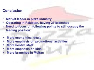 Conclusion

• Market leader in pizza industry
• Operating in Pakistan, having 21 branches
• Need to focus on following points to still occupy the
  leading position:

   More economical deals
   More emphasis on promotional activities
   More hostile staff
   More emphasis on kids
   More branches in Multan
 