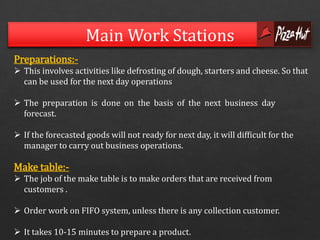 Main Work Stations 
Preparations:- 
 This involves activities like defrosting of dough, starters and cheese. So that 
can be used for the next day operations 
 The preparation is done on the basis of the next business day 
forecast. 
 If the forecasted goods will not ready for next day, it will difficult for the 
manager to carry out business operations. 
Make table:- 
 The job of the make table is to make orders that are received from 
customers . 
 Order work on FIFO system, unless there is any collection customer. 
 It takes 10-15 minutes to prepare a product. 
 