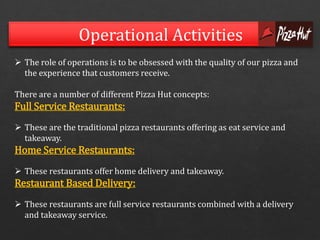 Operational Activities 
 The role of operations is to be obsessed with the quality of our pizza and 
the experience that customers receive. 
There are a number of different Pizza Hut concepts: 
Full Service Restaurants: 
 These are the traditional pizza restaurants offering as eat service and 
takeaway. 
Home Service Restaurants: 
 These restaurants offer home delivery and takeaway. 
Restaurant Based Delivery: 
 These restaurants are full service restaurants combined with a delivery 
and takeaway service. 
 