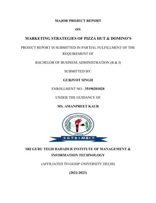 MAJOR PROJECT REPORT
ON
MARKETING STRATEGIES OF PIZZA HUT & DOMINO’S
PROJECT REPORT IS SUBMITTED IN PARTIAL FULFILLMENT OF THE
REQUIREMENT OF
BACHELOR OF BUSINESS ADMINISTRATION (B & I)
SUBMITTED BY:
GURJYOT SINGH
ENROLLMENT NO.- 35190201820
UNDER THE GUIDANCE OF
MS. AMANPREET KAUR
SRI GURU TEGH BAHADUR INSTITUTE OF MANAGEMENT &
INFORMATION TECHNOLOGY
(AFFILIATED TO GGSIP UNIVERSITY DELHI)
(2022-2023)
 