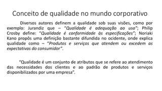 Conceito de qualidade no mundo corporativo
Diversos autores definem a qualidade sob suas visões, como por
exemplo: Jurandiz que – “Qualidade é adequação ao uso”; Philip
Crosby define: “Qualidade é conformidade às especificações”; Noriaki
Kano propôs uma definição bastante difundida no ocidente, onde explica
qualidade como – “Produtos e serviços que atendem ou excedem as
expectativas do consumidor”.
“Qualidade é um conjunto de atributos que se refere ao atendimento
das necessidades dos clientes e ao padrão de produtos e serviços
disponibilizados por uma empresa”.
 