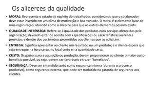 Os alicerces da qualidade
• MORAL: Representa o estado de espírito do trabalhador, considerando que o colaborador
deve estar inserido em um clima de motivação e boa vontade. O moral é o elemento base de
uma organização, atuando como o alicerce para que os outros elementos possam existir.
• QUALIDADE INTRÍNSECA: Refere-se à qualidade dos produtos e/ou serviços oferecidos pela
organização; devendo estar de acordo com especificações ou características inerentes
previstas, e dentro dos parâmetros prometidos aos clientes que os solicitam.
• ENTREGA: Significa apresentar ao cliente um resultado ou um produto; e o cliente espera que
seja entregue na hora certa, no local certo e na quantidade certa.
• CUSTO: Os gastos para a aquisição ou produção, devem proporcionar ao cliente o maior custo-
benefício possível, ou seja, devem ser favoráveis e trazer “benefícios”.
• SEGURANÇA: Deve ser entendido tanto como segurança interna (durante o processo
produtivo), como segurança externa, que pode ser traduzida na garantia de segurança aos
clientes.
 