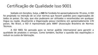 Certificação de Qualidade Isso 9001
Sediada em Genebra, Suíça, a ISO foi fundada há aproximadamente 70 anos. A ISO
foi projetada na intenção de se criar normas que fossem padrões para organizações de
todos os países. Ou seja, que elas pudessem ser utilizadas e reconhecidas em qualquer
língua ou nação. Atualmente a Organização possui membros em aproximadamente 170
países. No Brasil, a ISO é representada pela ABNT (Associação Brasileira de Normas
Técnicas.
A ISO 9001 foi pensada para se tornar padrão internacional para garantir a
qualidade de produtos e serviços. Como também, facilitar a questão das exportações e
reduzir os custos de fabricação.
 