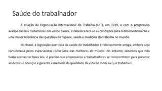 Saúde do trabalhador
A criação da Organização Internacional do Trabalho (OIT), em 1919, e com o progressivo
avanço das leis trabalhistas em vários países, estabeleceram-se as condições para o desenvolvimento e
uma maior relevância das questões de higiene, saúde e medicina do trabalho no mundo.
No Brasil, a legislação que trata da saúde do trabalhador é relativamente antiga, embora seja
considerada pelos especialistas como uma das melhores do mundo. No entanto, sabemos que não
basta apenas ter boas leis: é preciso que empresários e trabalhadores se conscientizem para prevenir
acidentes e doenças e garantir a melhoria da qualidade de vida de todos os que trabalham.
 