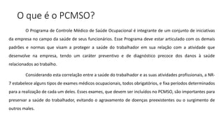 O que é o PCMSO?
O Programa de Controle Médico de Saúde Ocupacional é integrante de um conjunto de iniciativas
da empresa no campo da saúde de seus funcionários. Esse Programa deve estar articulado com os demais
padrões e normas que visam a proteger a saúde do trabalhador em sua relação com a atividade que
desenvolve na empresa, tendo um caráter preventivo e de diagnóstico precoce dos danos à saúde
relacionados ao trabalho.
Considerando esta correlação entre a saúde do trabalhador e as suas atividades profissionais, a NR-
7 estabelece alguns tipos de exames médicos ocupacionais, todos obrigatórios, e fixa períodos determinados
para a realização de cada um deles. Esses exames, que devem ser incluídos no PCMSO, são importantes para
preservar a saúde do trabalhador, evitando o agravamento de doenças preexistentes ou o surgimento de
outros males.
 