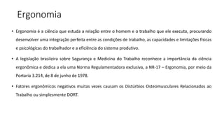 Ergonomia
• Ergonomia é a ciência que estuda a relação entre o homem e o trabalho que ele executa, procurando
desenvolver uma integração perfeita entre as condições de trabalho, as capacidades e limitações físicas
e psicológicas do trabalhador e a eficiência do sistema produtivo.
• A legislação brasileira sobre Segurança e Medicina do Trabalho reconhece a importância da ciência
ergonômica e dedica a ela uma Norma Regulamentadora exclusiva, a NR-17 – Ergonomia, por meio da
Portaria 3.214, de 8 de junho de 1978.
• Fatores ergonômicos negativos muitas vezes causam os Distúrbios Osteomusculares Relacionados ao
Trabalho ou simplesmente DORT.
 