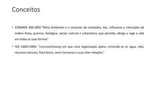 Conceitos
• CONAMA 306:2002:“Meio Ambiente é o conjunto de condições, leis, influencia e interações de
ordem física, química, biológica, social, cultural e urbanística, que permite, abriga e rege a vida
em todas as suas formas”
• ISO 14001:2004: “circunvizinhança em que uma organização opera, incluindo-se ar, água, solo,
recursos naturais, flora fauna, seres humanos e suas inter-relações.”
 