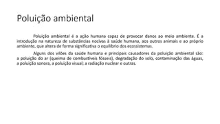 Poluição ambiental
Poluição ambiental é a ação humana capaz de provocar danos ao meio ambiente. É a
introdução na natureza de substâncias nocivas à saúde humana, aos outros animais e ao próprio
ambiente, que altera de forma significativa o equilíbrio dos ecossistemas.
Alguns dos vilões da saúde humana e principais causadores da poluição ambiental são:
a poluição do ar (queima de combustíveis fósseis), degradação do solo, contaminação das águas,
a poluição sonora, a poluição visual; a radiação nuclear e outras.
 