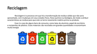 Reciclagem
Reciclagem é o processo em que há a transformação do resíduo sólido que não seria
aproveitado, com mudanças em seus estados físico, físico-químico ou biológico, de modo a atribuir
características ao resíduo para que este se torne novamente matéria-prima ou produto.
Esse é o caso de alguns bens de consumo, como latas de alumínio, papel de escritório
e recipientes de plástico. Esses materiais são reciclados em grandes quantidades e economizam
muita energia
 