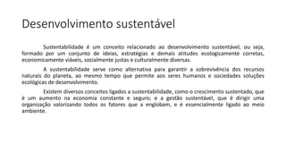 Desenvolvimento sustentável
Sustentabilidade é um conceito relacionado ao desenvolvimento sustentável, ou seja,
formado por um conjunto de ideias, estratégias e demais atitudes ecologicamente corretas,
economicamente viáveis, socialmente justas e culturalmente diversas.
A sustentabilidade serve como alternativa para garantir a sobrevivência dos recursos
naturais do planeta, ao mesmo tempo que permite aos seres humanos e sociedades soluções
ecológicas de desenvolvimento.
Existem diversos conceitos ligados a sustentabilidade, como o crescimento sustentado, que
é um aumento na economia constante e seguro; e a gestão sustentável, que é dirigir uma
organização valorizando todos os fatores que a englobam, e é essencialmente ligado ao meio
ambiente.
 
