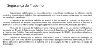 Segurança do Trabalho
Segurança do trabalho pode ser entendida como os conjuntos de medidas que são adotadas visando
minimizar os acidentes de trabalho, doenças ocupacionais, bem como proteger a integridade e a capacidade
de trabalho do trabalhador.
A Segurança do Trabalho é definida por normas e leis. No Brasil, a Legislação de Segurança do
Trabalho compõe-se de Normas Regulamentadoras, leis complementares, como portarias e decretos e
também as convenções Internacionais da Organização Internacional do Trabalho, ratificadas pelo Brasil.
O quadro de Segurança do Trabalho de uma empresa compõe-se de uma equipe multidisciplinar
composta por Técnico de Segurança do Trabalho, Engenheiro de Segurança do Trabalho, Médico do Trabalho
e Enfermeiro do Trabalho. Estes profissionais formam o que chamamos de SESMT – Serviço Especializado em
Engenharia de Segurança e Medicina do Trabalho.
Também os empregados da empresa constituem a CIPA – Comissão Interna de Prevenção de
Acidentes, que tem como objetivo a prevenção de acidentes e doenças decorrentes do trabalho, de modo a
tornar compatível permanentemente o trabalho com a preservação da vida e a promoção da saúde do
trabalhador.
 