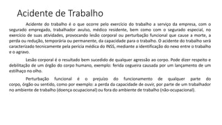 Acidente de Trabalho
Acidente do trabalho é o que ocorre pelo exercício do trabalho a serviço da empresa, com o
segurado empregado, trabalhador avulso, médico residente, bem como com o segurado especial, no
exercício de suas atividades, provocando lesão corporal ou perturbação funcional que cause a morte, a
perda ou redução, temporária ou permanente, da capacidade para o trabalho. O acidente do trabalho será
caracterizado tecnicamente pela perícia médica do INSS, mediante a identificação do nexo entre o trabalho
e o agravo.
Lesão corporal é o resultado bem sucedido de qualquer agressão ao corpo. Pode dizer respeito e
debilitação de um órgão do corpo humano, exemplo: ferida cegueira causada por um lançamento de um
estilhaço no olho.
Perturbação funcional é o prejuízo do funcionamento de qualquer parte do
corpo, órgão ou sentido, como por exemplo: a perda da capacidade de ouvir, por parte de um trabalhador
no ambiente de trabalho (doença ocupacional) ou fora do ambiente de trabalho (não-ocupacional).
 