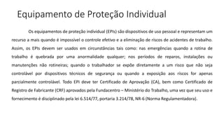 Equipamento de Proteção Individual
Os equipamentos de proteção individual (EPIs) são dispositivos de uso pessoal e representam um
recurso a mais quando é impossível o controle efetivo e a eliminação de ríscos de acidentes de trabalho.
Assim, os EPIs devem ser usados em circunstâncias tais como: nas emergências quando a rotina de
trabalho é quebrada por uma anormalidade qualquer; nos períodos de reparos, instalações ou
manutenções não rotineiras; quando o trabalhador se expõe diretamente a um risco que não seja
controlável por dispositivos técnicos de segurança ou quando a exposição aos ríscos for apenas
parcialmente controlável. Todo EPI deve ter Certificado de Aprovação (CA), bem como Certificado de
Registro de Fabricante (CRF) aprovados pela Fundacentro – Ministério do Trabalho, uma vez que seu uso e
fornecimento é disciplinado pela lei 6.514/77, portaria 3.214/78, NR-6 (Norma Regulamentadora).
 