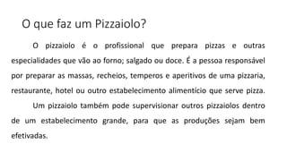 O que faz um Pizzaiolo?
O pizzaiolo é o profissional que prepara pizzas e outras
especialidades que vão ao forno; salgado ou doce. É a pessoa responsável
por preparar as massas, recheios, temperos e aperitivos de uma pizzaria,
restaurante, hotel ou outro estabelecimento alimentício que serve pizza.
Um pizzaiolo também pode supervisionar outros pizzaiolos dentro
de um estabelecimento grande, para que as produções sejam bem
efetivadas.
 
