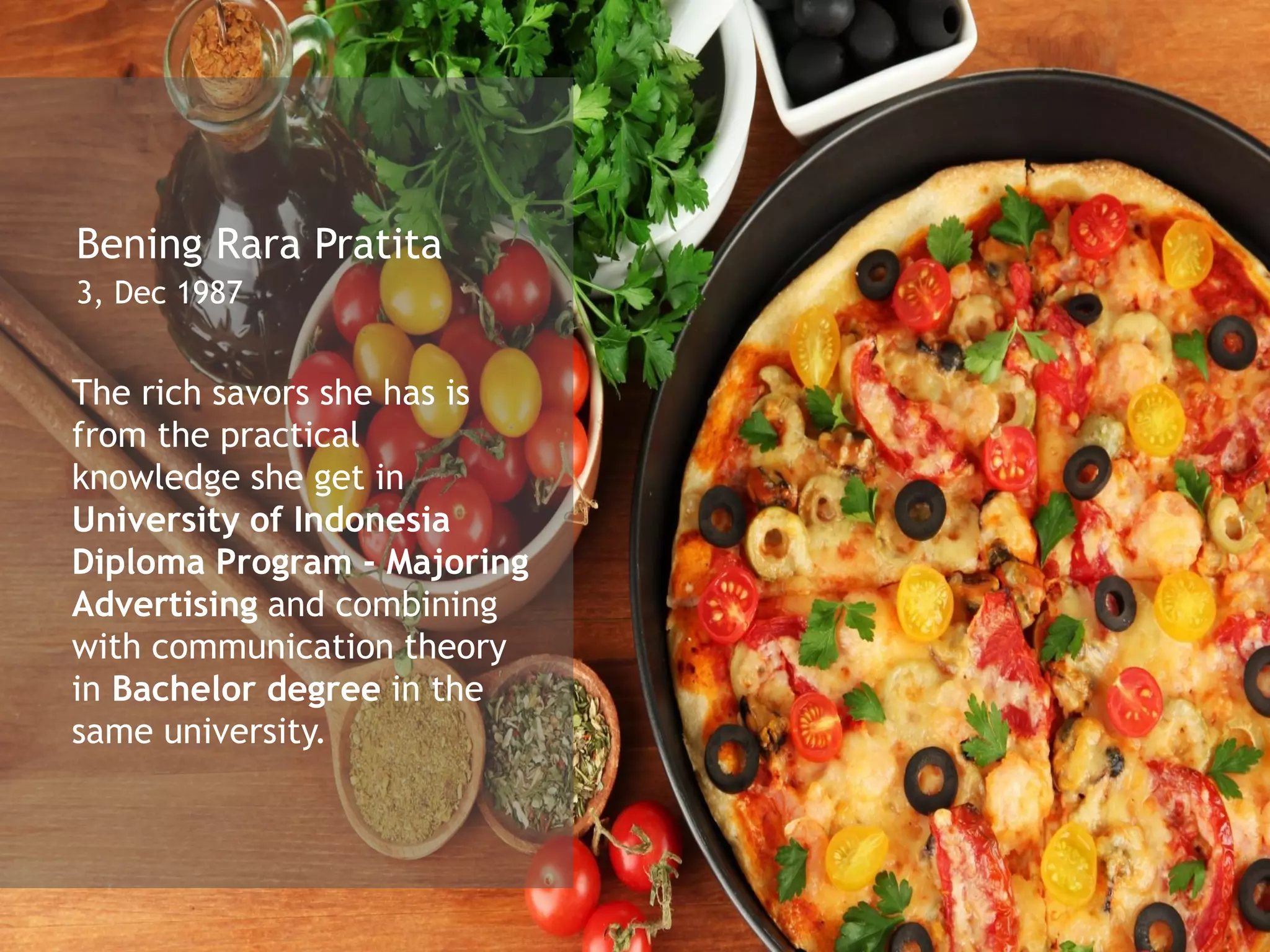 Bening Rara Pratita
3, Dec 1987
The rich savors she has is
from the practical
knowledge she get in
University of Indonesia
Diploma Program - Majoring
Advertising and combining
with communication theory
in Bachelor degree in the
same university.
 