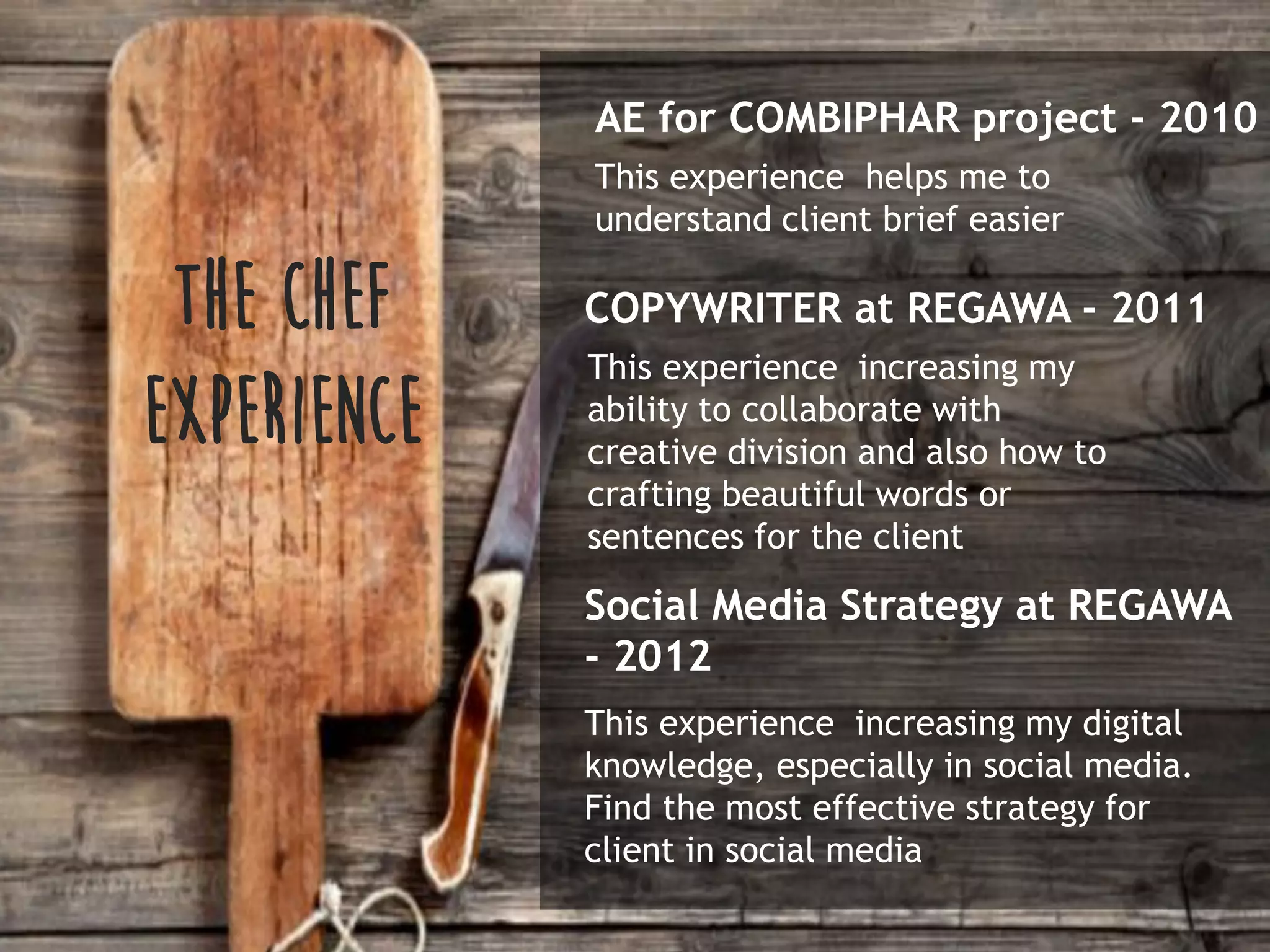 AE for COMBIPHAR project - 2010
This experience helps me to
understand client brief easier
THE CHEF
EXPERIENCE
COPYWRITER at REGAWA - 2011
This experience increasing my
ability to collaborate with
creative division and also how to
crafting beautiful words or
sentences for the client
Social Media Strategy at REGAWA
- 2012
This experience increasing my digital
knowledge, especially in social media.
Find the most effective strategy for
client in social media
 