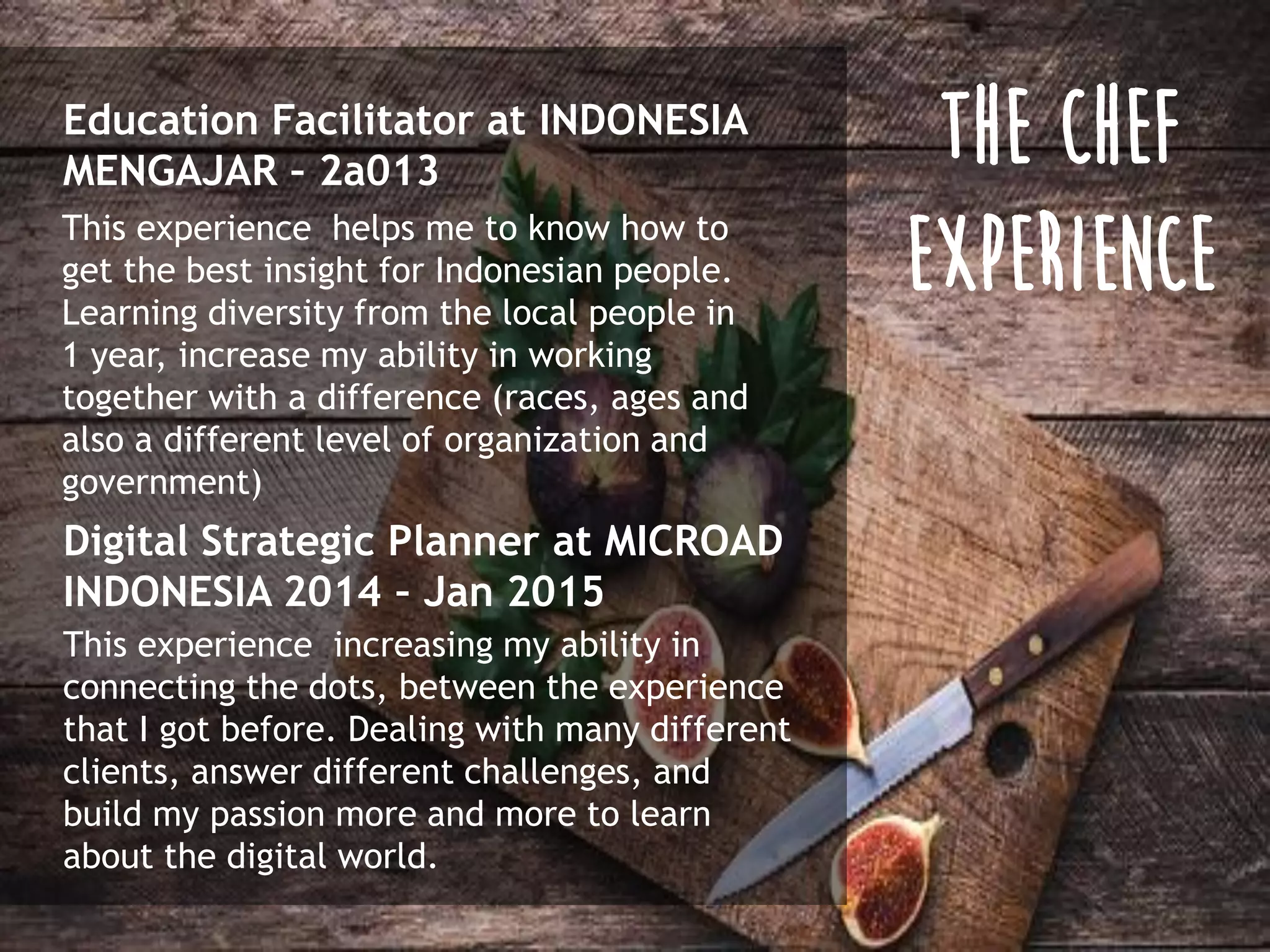 Education Facilitator at INDONESIA
MENGAJAR – 2a013
This experience helps me to know how to
get the best insight for Indonesian people.
Learning diversity from the local people in
1 year, increase my ability in working
together with a difference (races, ages and
also a different level of organization and
government)
Digital Strategic Planner at MICROAD
INDONESIA 2014 – Jan 2015
This experience increasing my ability in
connecting the dots, between the experience
that I got before. Dealing with many different
clients, answer different challenges, and
build my passion more and more to learn
about the digital world.
THE CHEF
EXPERIENCE
 