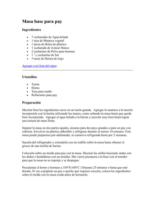 Masa base para pay
Ingredientes

       7 cucharadas de Agua helada
       1 taza de Manteca vegetal
       1 pieza de Bolsa de plástico
       1 cucharada de Azúcar blanca
       2 cucharitas de Polvo para hornear
       1 1/4 cucharitas de Sal
       3 tazas de Harina de trigo

Agregar a mi lista del súper


Utensilios

       Tazón
       Horno
       Taza para medir
       Refractario para pay

Preparación

Mezclar bien los ingredientes secos en un tazón grande. Agregar la manteca a la mezcla
incorporarla con la harina utilizando las manos, como sobando la masa hasta que quede
bien incorporada. Agregar el agua helada a la harina y mezclar muy bien hasta lograr
una textura de masa firme.

Separar la masa en dos partes iguales, alcanza para dos pays grandes o para un pay con
cubierta. Envolver en plástico adherible y refrigerar durante al menos 10 minutos. Esta
masa puede prepararse por adelantado, se conserva refrigerada hasta por 2 semanas.

Sacarla del refrigerador y extenderla con un rodillo sobre la mesa hasta obtener el
grosor de una tortilla de harina.

Colocarla sobre un molde para pay con la masa. Decorar las orillas haciendo ondas con
los dedos o hendiduras con un tenedor. Dar varios picotazos a la base con el tenedor
para que la masa no se esponje y se despegue.

Precalentar el horno y hornear a 350°F(180°C ) Durante 25 minutos o hasta que esté
dorada. Si vas a preparar un pay o quiche que requiere cocción, coloca los ingredientes
sobre el molde con la masa cruda antes de hornearla.
 