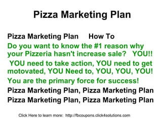 Pizza Marketing Plan

Pizza Marketing Plan How To
Do you want to know the #1 reason why
your Pizzeria hasn't increase sale? YOU!!
YOU need to take action, YOU need to get
motovated, YOU Need to, YOU, YOU, YOU!
You are the primary force for success!
Pizza Marketing Plan, Pizza Marketing Plan
Pizza Marketing Plan, Pizza Marketing Plan
   Click Here to learn more: http://fbcoupons.click4solutions.com
 