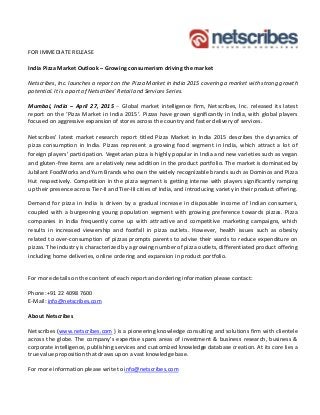 FOR IMMEDIATE RELEASE
India Pizza Market Outlook – Growing consumerism driving the market
Netscribes, Inc. launches a report on the Pizza Market in India 2015 covering a market with strong growth
potential. It is a part of Netscribes’ Retail and Services Series.
Mumbai, India – April 27, 2015 – Global market intelligence firm, Netscribes, Inc. released its latest
report on the ‘Pizza Market in India 2015’. Pizzas have grown significantly in India, with global players
focused on aggressive expansion of stores across the country and faster delivery of services.
Netscribes’ latest market research report titled Pizza Market in India 2015 describes the dynamics of
pizza consumption in India. Pizzas represent a growing food segment in India, which attract a lot of
foreign players’ participation. Vegetarian pizza is highly popular in India and new varieties such as vegan
and gluten-free items are a relatively new addition in the product portfolio. The market is dominated by
Jubilant FoodWorks and Yum Brands who own the widely recognizable brands such as Dominos and Pizza
Hut respectively. Competition in the pizza segment is getting intense with players significantly ramping
up their presence across Tier-II and Tier-III cities of India, and introducing variety in their product offering.
Demand for pizza in India is driven by a gradual increase in disposable income of Indian consumers,
coupled with a burgeoning young population segment with growing preference towards pizzas. Pizza
companies in India frequently come up with attractive and competitive marketing campaigns, which
results in increased viewership and footfall in pizza outlets. However, health issues such as obesity
related to over-consumption of pizzas prompts parents to advise their wards to reduce expenditure on
pizzas. The industry is characterized by a growing number of pizza outlets, differentiated product offering
including home deliveries, online ordering and expansion in product portfolio.
For more details on the content of each report and ordering information please contact:
Phone:+91 22 4098 7600
E-Mail: info@netscribes.com
About Netscribes
Netscribes (www.netscribes.com ) is a pioneering knowledge consulting and solutions firm with clientele
across the globe. The company’s expertise spans areas of investment & business research, business &
corporate intelligence, publishing services and customized knowledge database creation. At its core lies a
true value proposition that draws upon a vast knowledge base.
For more information please write to info@netscribes.com
 