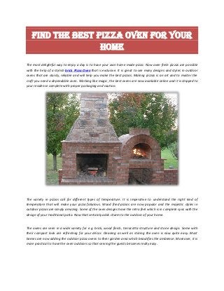 Find the best Pizza Oven for your
home
The most delightful way to enjoy a day is to have your own home made pizza. Now oven fresh pizzas are possible
with the help of a stylish brick Pizza Oven that is exclusive. It is great to see many designs and styles in outdoor
ovens that are sturdy, reliable and will help you make the best pizzas. Making pizzas is an art and to master the
craft you need a dependable oven. Working like magic, the best ovens are now available online and it is shipped to
your residence complete with proper packaging and caution.
The variety in pizzas call for different types of temperature. It is imperative to understand the right kind of
temperature that will make your pizza fabulous. Wood fried pizzas are now popular and the majestic styles in
outdoor pizzas are simply amazing. Some of the oven designs have the retro feel which is in complete sync with the
design of your traditional patio. Now that certainly adds charm to the outdoor of your home.
The ovens are seen in a wide variety for e.g. brick, wood finish, terracotta structure and stone design. Some with
their compact look are refreshing for your décor. Cleaning as well as storing the oven is now quite easy. Most
homes are now adding the outdoor pizza ovens to their garden area which beautifies the ambience. Moreover, it is
more practical to have the oven outdoors so that serving the guests becomes really easy.
 