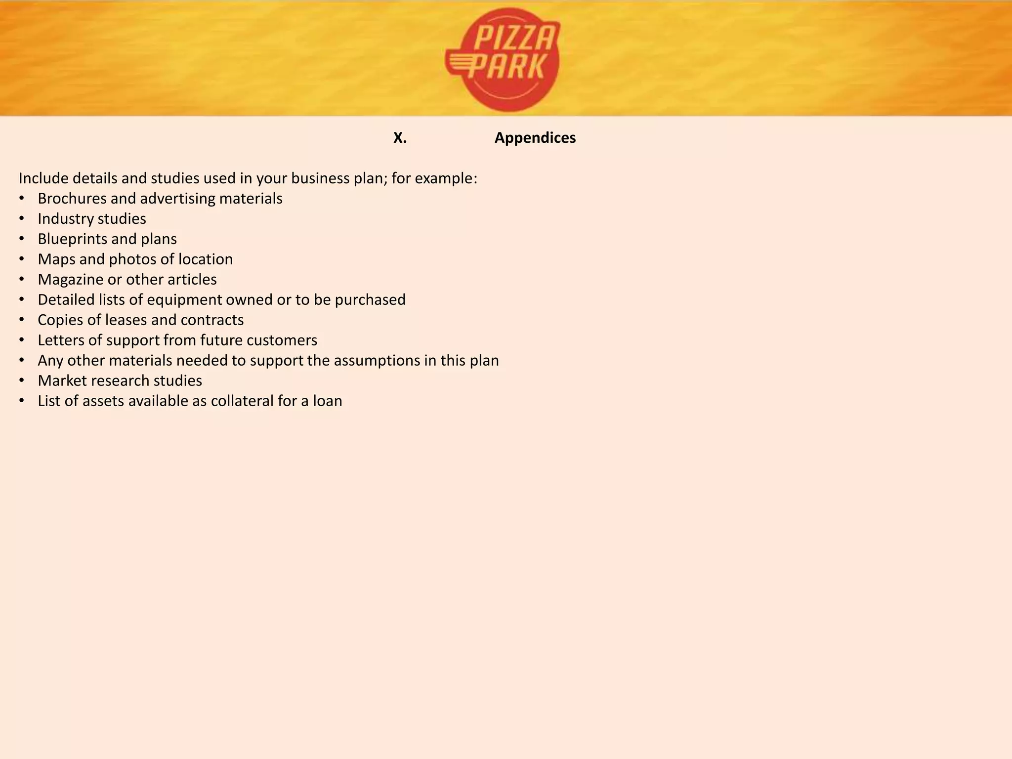 X. Appendices
Include details and studies used in your business plan; for example:
• Brochures and advertising materials
• Industry studies
• Blueprints and plans
• Maps and photos of location
• Magazine or other articles
• Detailed lists of equipment owned or to be purchased
• Copies of leases and contracts
• Letters of support from future customers
• Any other materials needed to support the assumptions in this plan
• Market research studies
• List of assets available as collateral for a loan
 