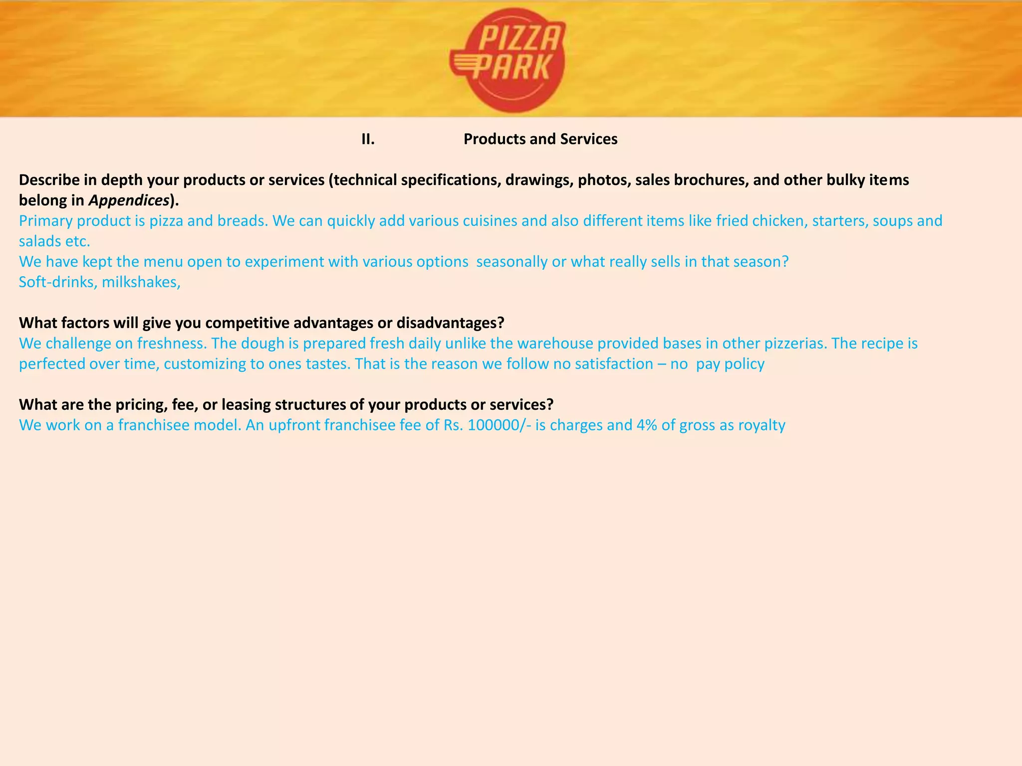 II. Products and Services
Describe in depth your products or services (technical specifications, drawings, photos, sales brochures, and other bulky items
belong in Appendices).
Primary product is pizza and breads. We can quickly add various cuisines and also different items like fried chicken, starters, soups and
salads etc.
We have kept the menu open to experiment with various options seasonally or what really sells in that season?
Soft-drinks, milkshakes,
What factors will give you competitive advantages or disadvantages?
We challenge on freshness. The dough is prepared fresh daily unlike the warehouse provided bases in other pizzerias. The recipe is
perfected over time, customizing to ones tastes. That is the reason we follow no satisfaction – no pay policy
What are the pricing, fee, or leasing structures of your products or services?
We work on a franchisee model. An upfront franchisee fee of Rs. 100000/- is charges and 4% of gross as royalty
 